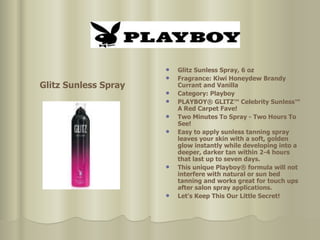 Glitz Sunless Spray, 6 oz  Fragrance: Kiwi Honeydew Brandy Currant and Vanilla  Category: Playboy  PLAYBOY® GLITZ™ Celebrity Sunless™ A Red Carpet Fave! Two Minutes To Spray - Two Hours To See!  Easy to apply sunless tanning spray leaves your skin with a soft, golden glow instantly while developing into a deeper, darker tan within 2-4 hours that last up to seven days. This unique Playboy® formula will not interfere with natural or sun bed tanning and works great for touch ups after salon spray applications.  Let's Keep This Our Little Secret!   Glitz Sunless Spray 