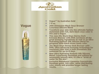 Vogue™ by Australian Gold 7 fl oz.  25th Dimension Black Onyx Bronzer Luxurious Silicone Blend Transform your skin into the ultimate fashion statement with rich, dark black onyx color in this year's Vogue.  This new 25x Black Onyx Derma Dark Extreme Bronzer with DHA combines all the great bronzing ingredients as well as an Ultra Hydrating Kashmir Silk Silicone Blend for gorgeous little-black-dress-ready color.  25x Black Onyx Derma Dark Bronzer with DHA: Ultra advanced bronzing technology for maximum color that is both immediate and sustained for up-to-8 days. New Ultra Hydrating Kashmir Silk Silicone Blend: Luxuriously smoothes and softens for sensuously smooth skin; it's like a "drink of water for the skin".  Exclusive Mahakanni Liposome Concentrate: Develops quick, rich color, while distributing color evenly and provides longer lasting results. Vogue 