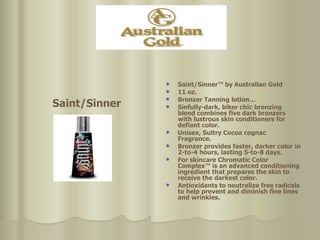 Saint/Sinner Saint/Sinner™ by Australian Gold  11 oz.  Bronzer Tanning lotion… Sinfully-dark, biker chic bronzing blend combines five dark bronzers with lustrous skin conditioners for  defiant color.  Unisex, Sultry Cocoa cognac Fragrance.  Bronzer provides faster, darker color in 2-to-4 hours, lasting 5-to-8 days.  For skincare Chromatic Color Complex™ is an advanced conditioning ingredient that prepares the skin to receive the darkest color.  Antioxidants to neutralize free radicals to help prevent and diminish fine lines and wrinkles. 