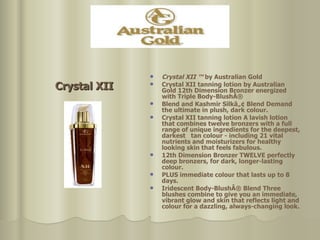 Crystal XII   ™  by Australian Gold Crystal XII tanning lotion by Australian Gold 12th Dimension Bronzer energized with Triple Body-BlushÂ®  Blend and Kashmir Silkâ„¢ Blend Demand the ultimate in plush, dark colour.  Crystal XII tanning lotion A lavish lotion that combines twelve bronzers with a full range of unique ingredients for the deepest, darkest  tan colour - including 21 vital nutrients and moisturizers for healthy looking skin that feels fabulous.  12th Dimension Bronzer TWELVE perfectly deep bronzers, for dark, longer-lasting colour. PLUS immediate colour that lasts up to 8 days. Iridescent Body-BlushÂ® Blend Three blushes combine to give you an immediate, vibrant glow and skin that reflects light and colour for a dazzling, always-changing look.  Crystal XII 