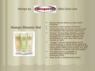 Hempz by  Skin Care Line Hempz Shower Gel Hempz Shower Gel® by Supre Bath Products  Discover a new variety of Hempz™.  Cleans the body of all your secrets with the ultimate skin sensory experience.  Hempz™ Herbal Body Washes contain pure Hemp Seed Extract and natural essential oils to restore softness and smoothness to your skin with every shower or bath. Hempz™ Hempz Herbal Body Scrub contains finely crushed Hemp Seed and micro-exfoliating beads to polish the skin while gently lifting away rough, dry, dull skin leaving it smooth, soft and supple.  The Body wash is available in Jasmine/Peach/Wild Rose or Rosemary/Mint.  Body Scrub is Sandalwood/Apple. 