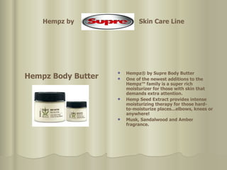 Hempz by  Skin Care Line Hempz Body Butter Hempz® by Supre Body Butter One of the newest additions to the Hempz™ family is a super rich moisturizer for those with skin that demands extra attention.  Hemp Seed Extract provides intense moisturizing therapy for those hard-to-moisturize places...elbows, knees or anywhere!  Musk, Sandalwood and Amber fragrance.  