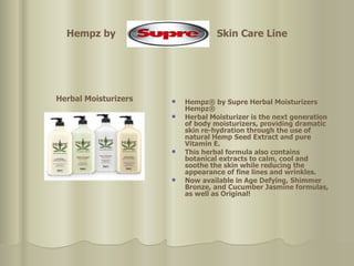 Hempz by  Skin Care Line Herbal Moisturizers   Hempz® by Supre Herbal Moisturizers  Hempz®  Herbal Moisturizer is the next generation of body moisturizers, providing dramatic skin re-hydration through the use of natural Hemp Seed Extract and pure Vitamin E.  This herbal formula also contains botanical extracts to calm, cool and soothe the skin while reducing the appearance of fine lines and wrinkles. Now available in Age Defying, Shimmer Bronze, and Cucumber Jasmine formulas, as well as Original!   
