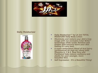 Daily Moisturizer   Daily Moisturizer™ by LA Ink TOTAL MOISTURE Daily Body Lotion  Illuminate and restore your skin's true image with our exclusive Color-Brite™ technology while exotic Bamboo and Golden Seal extracts leave your skin feeling it's very best.  A super-antioxidant blend of Acai berry (pronounced ah-sigh-ee) along with Vitamins A, C & E, Aloe Vera and Panthenol help restore resiliency and elastic for your younger, more beautiful Skin.  Self Expression - It's a Beautiful Thing! 