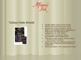Tattoo Fade Shield  MIAMI INK® Tattoo Fade Shield SPF30 UVA-UVB Sunscreen Stick Miami Ink products feature Color-Brite™ Technology that is designed to help Renew & Rejuvenate the appearance of your tattoo.  You'll notice a brighter tattoo immediately after application.  This extra wide stick is always handy  and ready to protect.  Use it directly over tattoos along or on nose, ears or face for broad spectrum protection. Self Expression - It's a Beautiful Thing! 