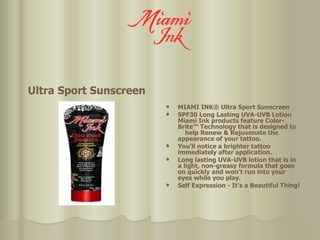 Ultra Sport Sunscreen MIAMI INK® Ultra Sport Sunscreen SPF30 Long Lasting UVA-UVB Lotion Miami Ink products feature Color-Brite™ Technology that is designed to  help Renew & Rejuvenate the appearance of your tattoo.  You'll notice a brighter tattoo immediately after application.  Long lasting UVA-UVB lotion that is in a light, non-greasy formula that goes on quickly and won't run into your eyes while you play. Self Expression - It's a Beautiful Thing!  
