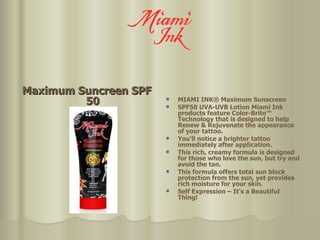 Maximum Suncreen SPF 50 MIAMI INK® Maximum Sunscreen SPF50 UVA-UVB Lotion Miami Ink products feature Color-Brite™ Technology that is designed to help Renew & Rejuvenate the appearance of your tattoo.  You'll notice a brighter tattoo immediately after application.  This rich, creamy formula is designed for those who love the sun, but try and avoid the tan.  This formula offers total sun block protection from the sun, yet provides rich moisture for your skin.  Self Expression – It's a Beautiful Thing! 