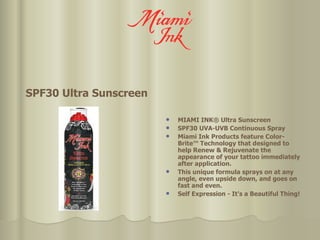 SPF30 Ultra Sunscreen MIAMI INK® Ultra Sunscreen SPF30 UVA-UVB Continuous Spray Miami Ink Products feature Color-Brite™ Technology that designed to help Renew & Rejuvenate the appearance of your tattoo immediately after application.  This unique formula sprays on at any angle, even upside down, and goes on fast and even. Self Expression - It's a Beautiful Thing! 