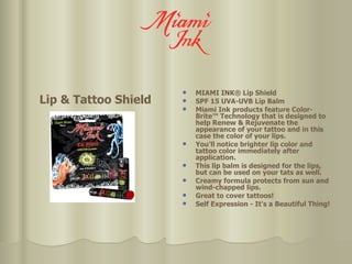 Lip & Tattoo Shield MIAMI INK® Lip Shield SPF 15 UVA-UVB Lip Balm Miami Ink products feature Color-Brite™ Technology that is designed to help Renew & Rejuvenate the appearance of your tattoo and in this case the color of your lips.  You'll notice brighter lip color and tattoo color immediately after application.  This lip balm is designed for the lips, but can be used on your tats as well. Creamy formula protects from sun and wind-chapped lips.  Great to cover tattoos! Self Expression - It's a Beautiful Thing! 