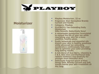 Playboy Moisturizer, 22 oz  Fragrance: Kiwi Honeydew Brandy Currant and Vanilla  Category: Playboy  PLAYBOY® Tan Extending Daily Moisturizer Silky Smooth, Seductively Sexy! A remarkable moisturizer formulated to extend the life of your tan while nourishing your skin for a more youthful, healthy glow.  Exotic botanicals and essential oils drench your skin in healthy goodness while advanced tan extending accelerators continuously feed your skin to optimize your color providing long lasting results.  A rich blend of Acai Berry, vitamins A, C & E, Aloe Vera and Panthenol help restore resiliency and elasticity for younger more beautiful skin!  Deliciously fragrant touch of Kiwi, Honey Dew, Brandy Currant and soft Vanilla leaves your skin irresistible all day long.   Moisturizer 