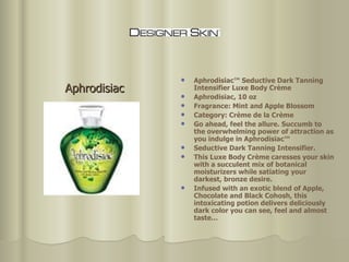 Aphrodisiac™ Seductive Dark Tanning Intensifier Luxe Body Crème  Aphrodisiac, 10 oz  Fragrance: Mint and Apple Blossom Category: Crème de la Crème  Go ahead, feel the allure. Succumb to the overwhelming power of attraction as you indulge in Aphrodisiac™  Seductive Dark Tanning Intensifier.  This Luxe Body Crème caresses your skin with a succulent mix of botanical moisturizers while satiating your darkest, bronze desire.  Infused with an exotic blend of Apple, Chocolate and Black Cohosh, this intoxicating potion delivers deliciously dark color you can see, feel and almost taste…  Aphrodisiac 
