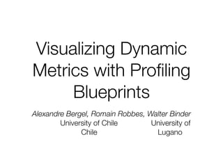 Visualizing Dynamic
Metrics with Proﬁling
     Blueprints
Alexandre Bergel, Romain Robbes, Walter Binder
        University of Chile       University of
              Chile                Lugano
 