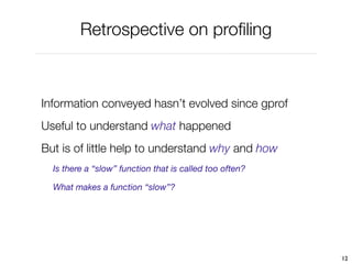 Retrospective on proﬁling



Information conveyed hasn’t evolved since gprof
Useful to understand what happened
But is of little help to understand why and how
  Is there a “slow” function that is called too often?

  What makes a function “slow”?




                                                         12
 