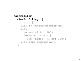 KaiProfiler
  viewProfiling: [
    | view |

   view := MOViewRenderer new.

   view
      nodes: (1 to: 100)
      forEach: [:each |
        view nodes: (1 to: 100)].

   view root applyLayout

 ]




                                    15
 