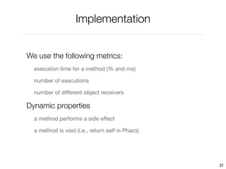 Implementation


We use the following metrics:
  execution time for a method (% and ms)

  number of executions

  number of different object receivers

Dynamic properties
  a method performs a side effect

  a method is void (i.e., return self in Pharo)




                                                  27
 