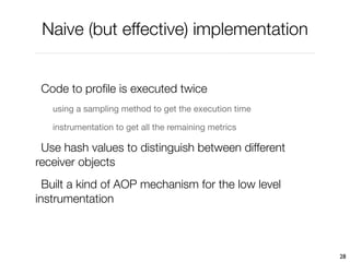 Naive (but effective) implementation


 Code to proﬁle is executed twice
   using a sampling method to get the execution time

   instrumentation to get all the remaining metrics

 Use hash values to distinguish between different
receiver objects
  Built a kind of AOP mechanism for the low level
instrumentation



                                                       28
 