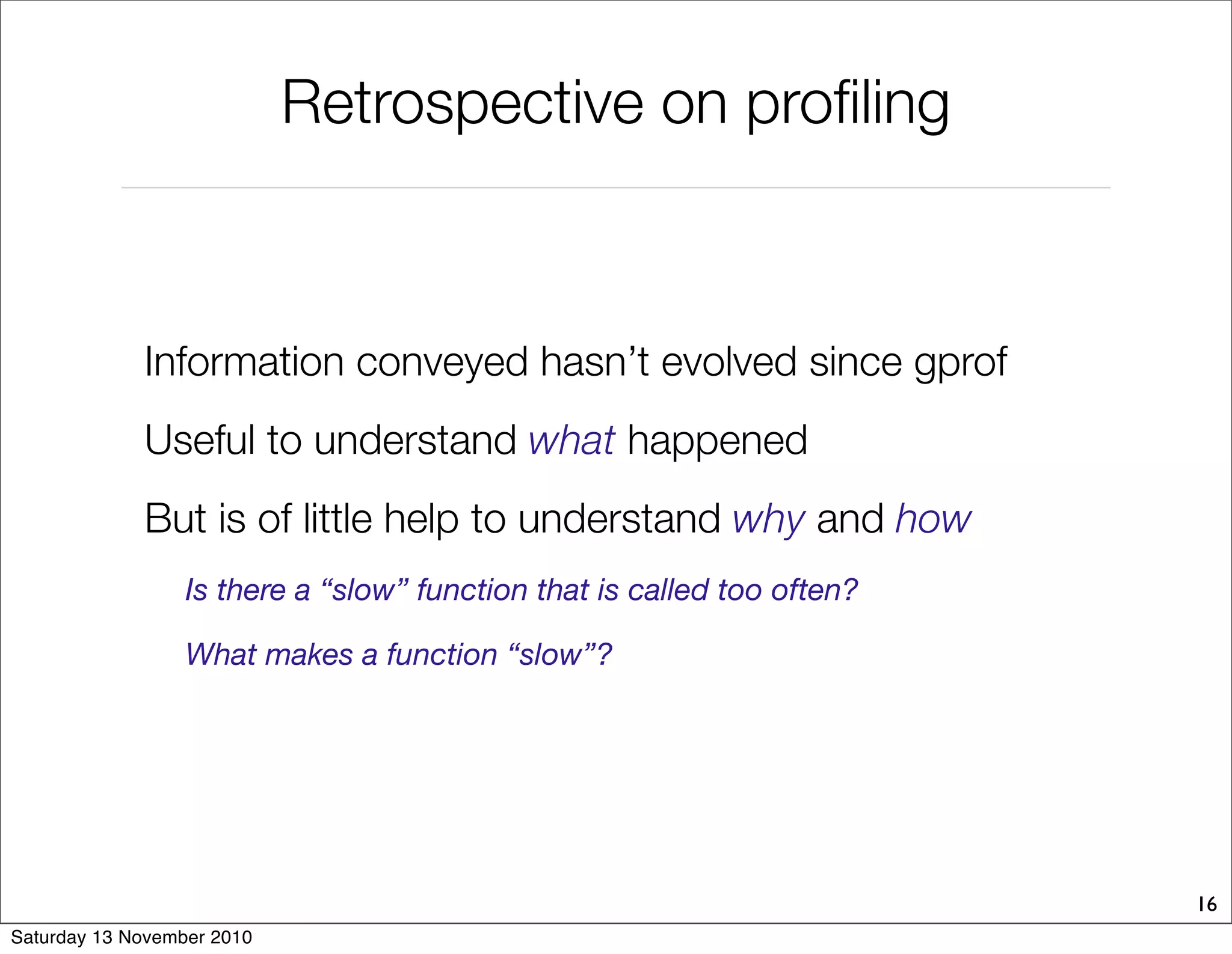 Retrospective on profiling
16
Information conveyed hasn’t evolved since gprof
Useful to understand what happened
But is of little help to understand why and how
Is there a “slow” function that is called too often?
What makes a function “slow”?
Saturday 13 November 2010
 