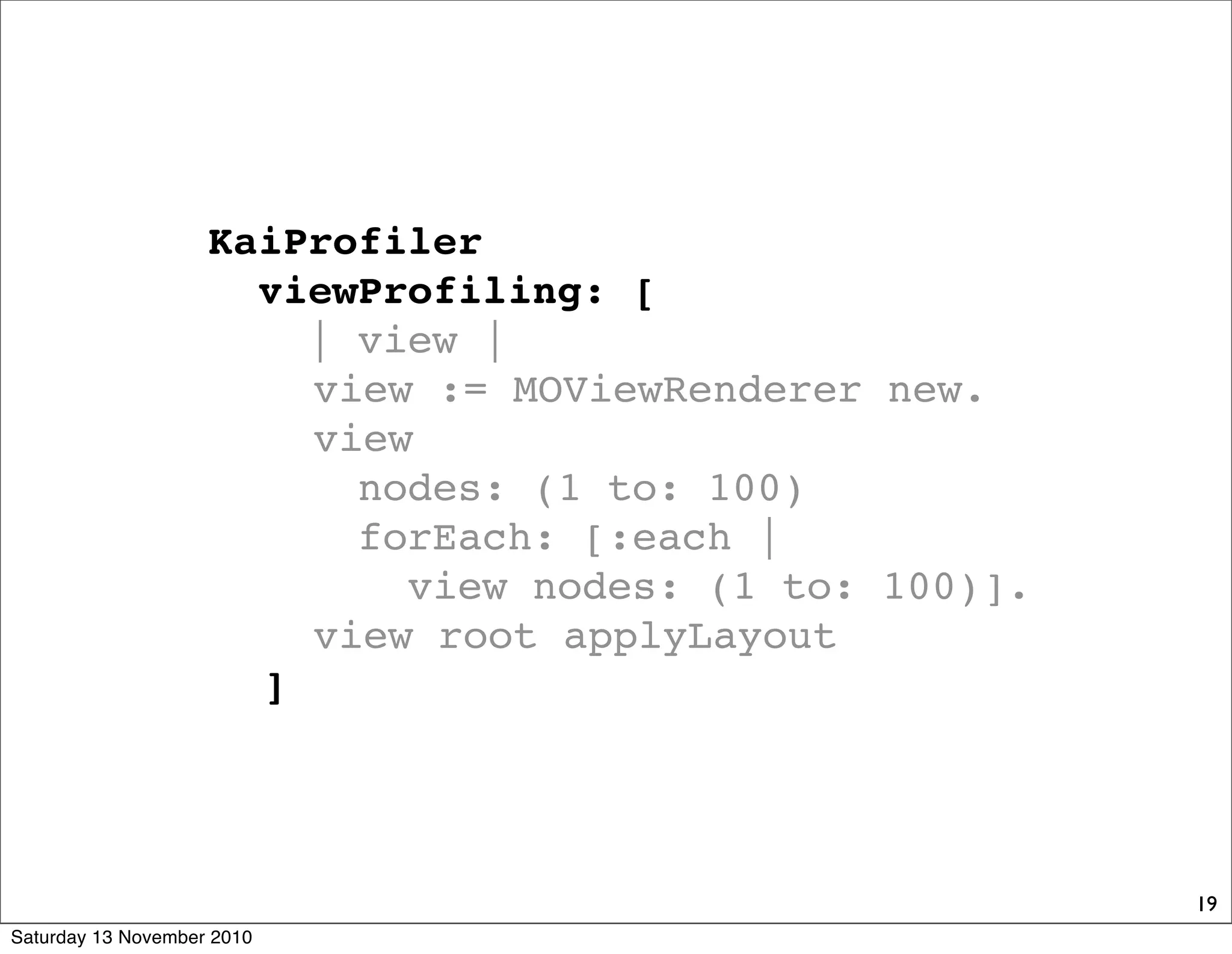 19
KaiProfiler
viewProfiling: [
| view |
! view := MOViewRenderer new.
! view
nodes: (1 to: 100)
forEach: [:each |
view nodes: (1 to: 100)].
! view root applyLayout
! ]
Saturday 13 November 2010
 
