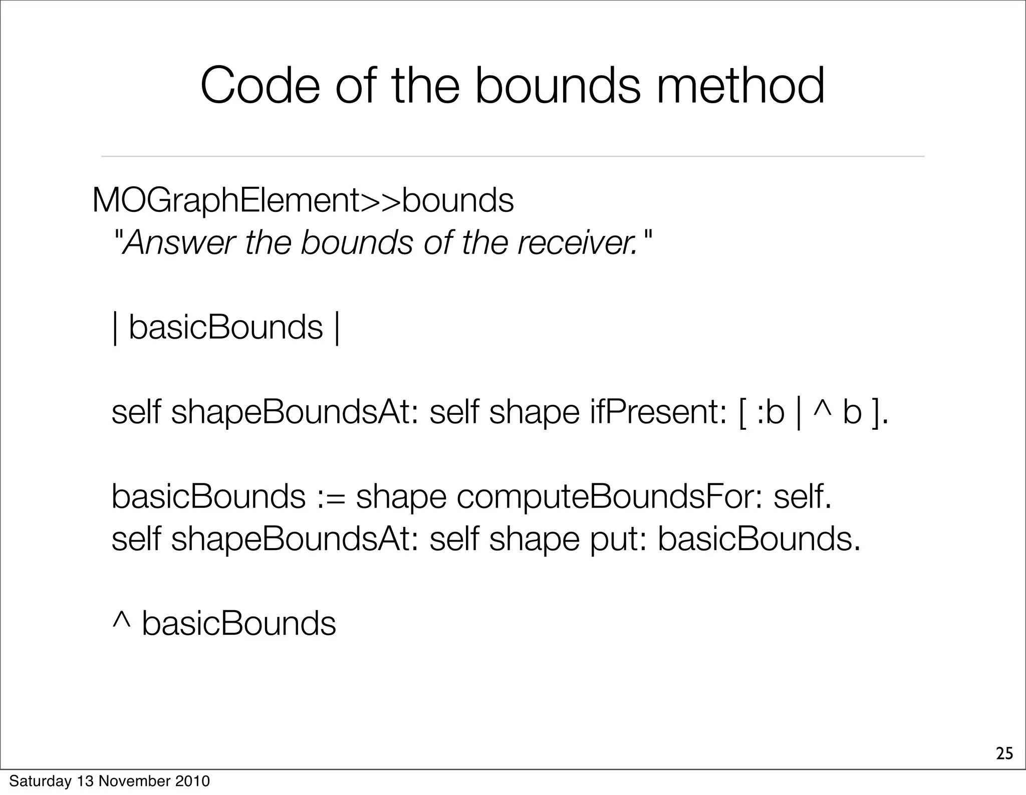 Code of the bounds method
MOGraphElement>>bounds
"Answer the bounds of the receiver."
| basicBounds |
self shapeBoundsAt: self shape ifPresent: [ :b | ^ b ].
basicBounds := shape computeBoundsFor: self.
self shapeBoundsAt: self shape put: basicBounds.
^ basicBounds
25
Saturday 13 November 2010
 