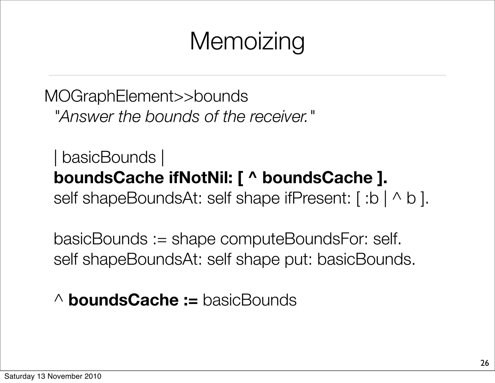 Memoizing
MOGraphElement>>bounds
"Answer the bounds of the receiver."
| basicBounds |
boundsCache ifNotNil: [ ^ boundsCache ].
self shapeBoundsAt: self shape ifPresent: [ :b | ^ b ].
basicBounds := shape computeBoundsFor: self.
self shapeBoundsAt: self shape put: basicBounds.
^ boundsCache := basicBounds
26
Saturday 13 November 2010
 