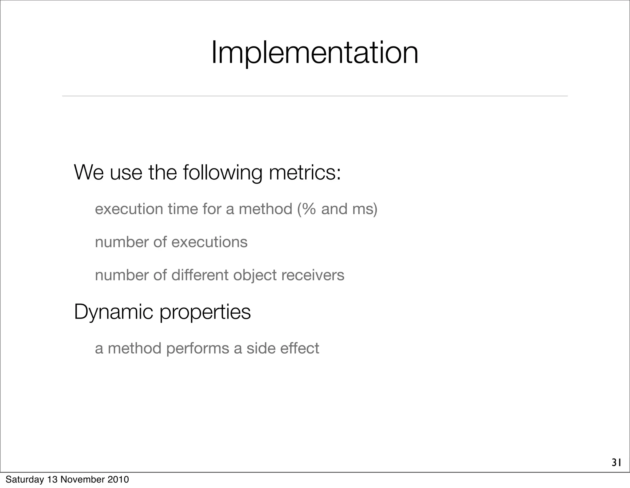 Implementation
We use the following metrics:
execution time for a method (% and ms)
number of executions
number of different object receivers
Dynamic properties
a method performs a side effect
31
Saturday 13 November 2010
 