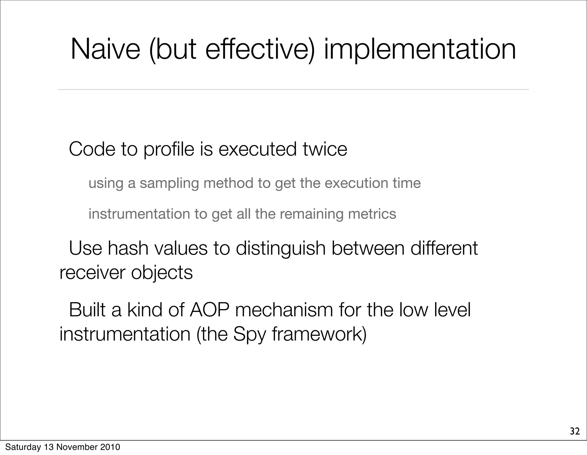 Naive (but effective) implementation
Code to profile is executed twice
using a sampling method to get the execution time
instrumentation to get all the remaining metrics
Use hash values to distinguish between different
receiver objects
Built a kind of AOP mechanism for the low level
instrumentation (the Spy framework)
32
Saturday 13 November 2010
 