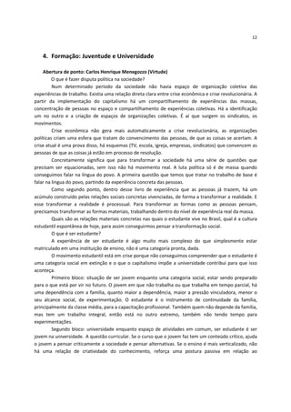 12



    4. Formação: Juventude e Universidade

    Abertura de ponto: Carlos Henrique Menegozzo (Virtude)
         O que é fazer disputa política na sociedade?
         Num determinado período da sociedade não havia espaço de organização coletiva das
experiências de trabalho. Existia uma relação direta clara entre crise econômica e crise revolucionária. A
partir da implementação do capitalismo há um compartilhamento de experiências das massas,
concentração de pessoas no espaço e compartilhamento de experiências coletivas. Há a identificação
um no outro e a criação de espaços de organizações coletivas. É aí que surgem os sindicatos, os
movimentos.
         Crise econômica não gera mais automaticamente a crise revolucionária, as organizações
políticas criam uma esfera que tratam do convencimento das pessoas, de que as coisas se acertam. A
crise atual é uma prova disso, há esquemas (TV, escola, igreja, empresas, sindicatos) que convencem as
pessoas de que as coisas já estão em processo de resolução.
         Concretamente significa que para transformar a sociedade há uma série de questões que
precisam ser equacionadas, sem isso não há movimento real. A luta política só é de massa quando
conseguimos falar na língua do povo. A primeira questão que temos que tratar no trabalho de base é
falar na língua do povo, partindo da experiência concreta das pessoas.
         Como segundo ponto, dentro desse livro de experiência que as pessoas já trazem, há um
acúmulo construído pelas relações sociais concretas vivenciadas, de forma a transformar a realidade. E
esse transformar a realidade é processual. Para transformar as formas como as pessoas pensam,
precisamos transformar as formas materiais, trabalhando dentro do nível de experiência real da massa.
         Quais são as relações materiais concretas nas quais o estudante vive no Brasil, qual é a cultura
estudantil espontânea de hoje, para assim conseguirmos pensar a transformação social.
         O que é ser estudante?
         A experiência de ser estudante é algo muito mais complexo do que simplesmente estar
matriculado em uma instituição de ensino, não é uma categoria pronta, dada.
         O movimento estudantil está em crise porque não conseguimos compreender que o estudante é
uma categoria social em extinção e o que o capitalismo impõe a universidade contribui para que isso
aconteça.
         Primeiro bloco: situação de ser jovem enquanto uma categoria social, estar sendo preparado
para o que está por vir no futuro. O jovem em que não trabalha ou que trabalha em tempo parcial, há
uma dependência com a família, quanto maior a dependência, maior a pressão vinculadora, menor o
seu alcance social, de experimentação. O estudante é o instrumento de continuidade da família,
principalmente da classe média, para a capacitação profissional. Também quem não depende da família,
mas tem um trabalho integral, então está no outro extremo, também não tendo tempo para
experimentações.
         Segundo bloco: universidade enquanto espaço de atividades em comum, ser estudante é ser
jovem na universidade. A questão curricular. Se o curso que o jovem faz tem um conteúdo crítico, ajuda
o jovem a pensar criticamente a sociedade e pensar alternativas. Se o ensino é mais verticalizado, não
há uma relação de criatividade do conhecimento, reforça uma postura passiva em relação ao
 