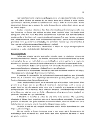 16


        Fazer trabalho de base é um processo pedagógico, temos um processo de formação constante,
para uma atuação militante que supera o ME. Ao mesmo tempo que o militante se forma, também
aproxima novos estudantes, também faz trabalho de base. A disputa dentro da universidade é a disputa
de consciência do jovem que se aproxima das pautas da esquerda, mas também é com o jovem que vai
ser o futuro burguês.
        O debate corporativo, o debate do dia a dia é potencializado quando estamos preparados para
isso. Temos que nos formar para qualificar as nossas ações cotidianas, tendo centralidade aonde
conseguimos colher mais frutos. Não temos essa centralidade atualmente. Num momento aonde os
estudantes não se identificam mais enquanto estudantes temos que afinar qual é a nossa mensagem,
qual a nossa centralidade. Formas: pautas estudantis mais corporativas, a questão profissional (trazendo
propostas). Temos que explorar as contradições, mas o momento histórico exige uma centralidade. E
hoje a questão profissional se sobressai da questão mais estudantil.
        Luta do povo não é dissociada da luta estudantil. A disputa dos espaços de organização dos
estudantes, as pautas estudantis também são importantes.

Fechamento Virtude
         Explorar esse processo traz uma auto-análise. Entender o que é o estudante é também nos
entender, entender a nossa trajetória. Ser militante, ser estudante na sociedade brasileira é algo muito
mais complexo do que ser matriculado em uma instituição de ensino superior. Se o movimento
estudantil está em crise, é porque o próprio estudante deixou de existir como existia na década de 60.
         Pensar o trabalho de base: com o estudante real, com as situações concretas. E entender que
existem especificidades em cada espaço, relações diferentes com a faculdade.
         A massificação do movimento em torno de uma identidade estudantil é um desafio estratégico,
não se coloca com a estruturação do ensino superior no Brasil.
         As executivas de curso também são um fenômeno historicamente localizado, anos 60 elas não
tinham força. É exatamente com a fragmentação da universidade que elas ganham força, pois o que
fundamenta essas executivas é a questão da carreira.
         Existe a possibilidade para que o ME se massifique hoje? Acho que não. Temos que ter muito
presente o que dá para fazer e o que não dá. O nosso foco é a transformação social, se isso vai ser
através do ME ou não, não podemos perder nosso foco. O Fora Collor e as ocupações em 2007 são
exemplos de como o ME se massificou, mas as formas são diferentes. É importante manter atividades na
universidade, mas tudo isso tem o seu limite e não podemos colocar pro movimento estudantil um
papel maior do que ele tem capacidade de fazer.
         A dificuldade de massificar é sentida de uma forma muito concreta: “ME é grupinho”,
dificuldade de diálogo. Isso é produto do processo de fragmentação da universidade. Cria pequenos
guetos de sociabilidade. Esses guetos se expressam institucionalmente, antes nos anos 60 essas coisas
todas funcionavam como uma coisa só. Hoje não há diálogo entre esse guetos.
         O trabalho de base tem que considerar primeiro esse aspecto, a língua do estudante não é uma
língua só, são várias línguas.
         Além de entender as línguas, temos que pescar o bom senso a partir do nosso ponto de
transformação social. Estabelecer essa ponte entre o bom senso espontâneo da massa e a nossa
perspectiva consciente.
 