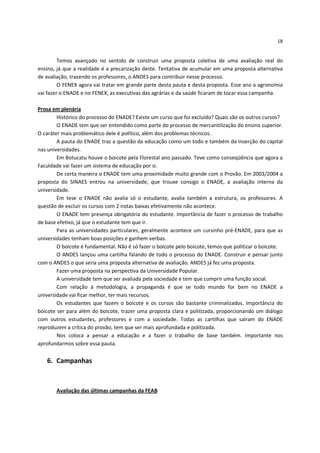 18


         Temos avançado no sentido de construir uma proposta coletiva de uma avaliação real do
ensino, já que a realidade é a precarização deste. Tentativa de acumular em uma proposta alternativa
de avaliação, trazendo os professores, o ANDES para contribuir nesse processo.
         O FENEX agora vai tratar em grande parte desta pauta e desta proposta. Esse ano a agronomia
vai fazer o ENADE e no FENEX, as executivas das agrárias e da saúde ficaram de tocar essa campanha.

Prosa em plenária
        Histórico do processo do ENADE? Existe um curso que foi excluído? Quais são os outros cursos?
        O ENADE tem que ser entendido como parte do processo de mercantilização do ensino superior.
O caráter mais problemático dele é político, além dos problemas técnicos.
        A pauta do ENADE traz a questão da educação como um todo e também da inserção do capital
nas universidades.
        Em Botucatu houve o boicote pela Florestal ano passado. Teve como conseqüência que agora a
Faculdade vai fazer um sistema de educação por si.
        De certa maneira o ENADE tem uma proximidade muito grande com o Provão. Em 2003/2004 a
proposta do SINAES entrou na universidade, que trouxe consigo o ENADE, a avaliação interna da
universidade.
        Em tese o ENADE não avalia só o estudante, avalia também a estrutura, os professores. A
questão de excluir os cursos com 2 notas baixas efetivamente não acontece.
        O ENADE tem presença obrigatória do estudante. Importância de fazer o processo de trabalho
de base efetivo, já que o estudante tem que ir.
        Para as universidades particulares, geralmente acontece um cursinho pré-ENADE, para que as
universidades tenham boas posições e ganhem verbas.
        O boicote é fundamental. Não é só fazer o boicote pelo boicote, temos que politizar o boicote.
        O ANDES lançou uma cartilha falando de todo o processo do ENADE. Construir e pensar junto
com o ANDES o que seria uma proposta alternativa de avaliação. ANDES já fez uma proposta.
        Fazer uma proposta na perspectiva da Universidade Popular.
        A universidade tem que ser avaliada pela sociedade e tem que cumprir uma função social.
        Com relação à metodologia, a propaganda é que se todo mundo for bem no ENADE a
universidade vai ficar melhor, ter mais recursos.
        Os estudantes que fazem o boicote e os cursos são bastante criminalizados. Importância do
boicote ser para além do boicote, trazer uma proposta clara e politizada, proporcionando um diálogo
com outros estudantes, professores e com a sociedade. Todas as cartilhas que saíram do ENADE
reproduzem a crítica do provão, tem que ser mais aprofundada e politizada.
        Nos coloca a pensar a educação e a fazer o trabalho de base também. Importante nos
aprofundarmos sobre essa pauta.


   6. Campanhas



       Avaliação das últimas campanhas da FEAB
 