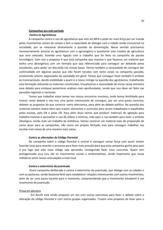 20


        Campanhas pra este período
         Contra os Agrotóxicos
        A campanha contra o uso de agrotóxicos que vem do MPA e pode ter mais força por ser trazida
pelos movimentos sociais do campo e tem a capacidade de dialogar com a cidade sendo transversal na
sociedade, por se relacionar diretamente a questão da alimentação. Nesse sentido precisamos
necessariamente associar os agrotóxicos com o agronegócio e questionar este modelo de agricultura
que está colocado, fazendo uma ligação com o trabalho que foi feito na campanha do pacote
tecnológico. Com isso a proposta é que esta campanha seja massiva e que façamos um material que
tenha uma abrangência com um formato que seja referenciado para conseguir ser debatido pelos
estudantes, para poder ser discutido nas nossas bases. Vemos também a necessidade de conseguir dar
continuidade em algumas pautas que não foram tocadas com tanto corpo na campanha passada,
envolvendo setores organizados da sociedade em geral. Temos que conseguir fazer também o embate
às transnacionais, dando visibilidade a quem é o nosso inimigo na questão dos agrotóxicos, trabalhando
esta formação utilizando os materiais constituídos. Visualizamos a necessidade de iniciar nesse semestre
esse debate para embasar posteriores análises mais aprofundadas, sendo que isso deve ser feito nas
passadas regionais e nacionais.
        Temos que trabalhar estes temas nos nossos encontros massivos, onde temos fertilidade para
crescer neste debate e isto traz uma ponte interessante de conseguir, por ser uma pauta concreta,
debater as propostas do que construir como alternativa, para além do debate político. Na questão dos
materiais existem textos bons que trazem elementos e acúmulos para serem trabalhados e espalhados
pelas escolas, pela CN e pelas CR. Para além disso temos que produzir materiais de agitação para
trabalho massivo e aproveitar o uso de vídeos e místicas, indo para a rua também para fazer o embate
ideológico, sendo mais um trabalho da militância. Vamos construir um material mais de proposição de
como atuar para as campanhas, não como um projeto fechado, mas para conseguir trabalhar nas
escolas mais novas de uma maneira mais coesa.

        Contra as alterações do Código Florestal
        Na campanha sobre o código florestal o central é conseguir somar força com quem estiver
fazendo lutas para reverter o processo para fazer mais pressão para que esta campanha ganhe peso pois
é pra logo que este novo código seja aprovado, conseguindo fazer lutas concretas. Quem tem
protagonizado essa luta são os movimentos sociais e ambientalistas, sendo importante que nossa
militância some nessas articulações a nível local

       Contra o extermínio da juventude
        Outra campanha deliberada é contra o extermínio da juventude, que dialoga com as cidades e
com as pastorais, sendo bastante fértil para estabelecer relações interessantes com outros movimentos,
alem de ser uma pauta tocante para o momento, compreendendo que o movimento estudantil é um
movimento de juventude.

Prosa em plenária
        - Em Recife está sendo proposto um ato com outras executivas para fazer o debate sobre a
alteração do código florestal e com outros grupos organizados. Trazem uma proposta de levar para o
 