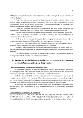 21


FENEX para que seja realizada uma mobilização nacional contra a alteração do código florestal, num
caráter pedagógico.
         - Todo ano montamos uma campanha, obviamente considerando o acúmulo anterior, mas
devemos propor campanhas que tenham um eixo central em longo prazo para trabalhar um tema
especifico para darmos um norte mais bem definido e com maior possibilidade de conquistas reais.
Deve-se ter uma metodologia que operacionalize isso.
         - Temos uma debilidade de materializar as campanhas em ações diretas e concretas que
aglutinassem os estudantes numa pauta comum, como na campanha da reforma universitária.
         - Temos que trabalhar melhor a agitação e propaganda nas nossas campanhas para ajudar a
aglutinar e agitar os estudantes nessas pautas, sem perder a politização, mas saber fazer o trabalho de
base com as ferramentas que temos.
         - A CN e as CR nas passadas tem que trabalhar obrigatoriamente os materiais sobre as
campanhas para dar corpo a estes debates e fazer com que cheguem as nossas bases.
         - Podemos nos utilizar da realidade local e de experiências com agrotóxicos para trabalhar a
sensibilização dos estudantes com conjuntura mais palpável para nossa base.
         - Não dá pra discutirmos a alteração no código florestal num momento de embate como este à
alteração, com certeza o código pode ser melhorado, mas não podemos nos confundir na pauta neste
momento.
         - Para entender melhor a campanha do extermínio da juventude é importante estudarmos as
mudanças no mundo do trabalho, para fortalecer nosso debate.


   7. Repasse do Seminário Internacional contra o monocultivo do Eucalipto e
      Seminário Nacional contra o uso de agrotóxicos

- Seminário internacional contra o monocultivo do eucalipto:
         Foi tirado o fortalecimento do dia 21 de Setembro de 2010 (dia mundial contra o monocultivo
de árvores) para serem feitas ações pontuais em conjunto para denunciar os males dos monocultivos,
socializando informações, debatendo com a comunidade e fazendo enfrentamento.
         Dia 21 de setembro de 2011: construir um dia nacional de mobilização contra o monocultivo de
eucalipto mais consolidado e com mais peso, elaborando cartazes que tragam o embate do agronegócio
com a nossa proposta de desenvolvimento para o campo, ações diretas, atos de denúncia das empresas
dentro das universidades e elaboração de materiais comuns de trabalho de base e formação.
         Foram tiradas mais duas semanas de conscientização e luta contra o monocultivo de eucalipto,
uma em junho e outra em setembro de 2011, aproveitando que o dia 05 de junho é o dia do meio
ambiente.

- Seminário nacional contra o uso de agrotóxicos:
Presentes: Via Campesina, MPA, MMC, MST, CPT, PJR, CIMI, FASE, UFC, REDE-MG, FIOCRUZ, FBSAN,
CONSEA, CUT, CAA Norte de Minas, FEAB, ABEEF, ENEBIO, EXNETO, ENEN, UFFS, Núcleo Trama, Terra de
Direitos, Cáritas, AMA-RJ, CONAB, Rádio Agencia, Caros Amigos, Correio da Cidadania e Brasil de Fato.
 