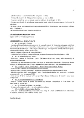 23


- Articular regional e nacionalmente a Via Campesina e a ANA;
- Participar do Encontro de Diálogos e Convergências no final de 2010;
- Pensar em como levar para os espaços nacionais o debate da construção do CBA;
 - Avançar nos métodos de agitação e propaganda e articular nacionalmente com outros movimentos da
juventude;
- Articular com as outras executivas de agronomia da América latina espaços que fortaleçam o debate
sobre a CONCLAEA
 - Acumular no debate sobre universidade popular.

COMISSÃO ORGANIZADORA DO CONEA
Espaço de EIV na troca de experiências

NÚCLEOS DE TRABALHO PERMANENTES
     • NTP de educação – Campos:
- Inserção na luta unificada com o movimento da educação a partir de cinco eixos principais: assistência
estudantil, democracia nas universidades, mais investimentos nas universidades públicas, combate a
mercantilização da educação e a busca por uma educação emancipatória, contribuindo assim para a
construção de um novo projeto de educação;
- Manter o debate sobre o REUNI, PROUNI e ENADE;
- Propor junto com a CN um espaço sobre cotas raciais, étnicas e de ensino público para a PNEB.
     • NTP de Agroecologia – Ilha Solteira
- Junto com a escola de Fortaleza e com a CN devem pensar num espaço sobre concepção de
agroecologia para o CBA;
- Junto com a CN pensar num espaço sobre concepção de agroecologia para a PNEB, fazendo um resgate
histórico do protagonismo da FEAB nesse tema e construindo um material que aponte perspectivas;
     • NTP Juventude, Cultura, Valores, Raça e Etnia, Gênero e Sexualidade - Aracaju
- Acumular sobre o debate de mística para o próximo periodo;
- Acumular sobre o debate das drogas e propor um espaço sobre este assunto para o CONEA;
- Acumular no debate sobre o patriarcado e sobre a legalização do aborto para junto com a CN propor
um espaço sobre este tema para a PNEB;
- Junto com a CN deve acumular sobre a reconfiguração da divisão sexual do trabalho e sua atual
configuração.
     • NTP de Relações Internacionais – Santa Maria
- Junto a CN deve pensar e propor um espaço para analisar a conjuntura da CONCLAEA e sua
reestruturação, para a PNEB.
     • NTP de Ciência e Tecnologia – Porto Alegre
- Deve acumular no debate sobre a lei de inovação tecnológica;
     • NTP de História e Comunicação - Curitiba
- Junto com a CN deve decidir o que fazer com a lista antiga de e-mails da FEAB e também sistematizar
os materiais produzidos pela FEAB nos ultimos anos.


TAREFAS GERAIS
 