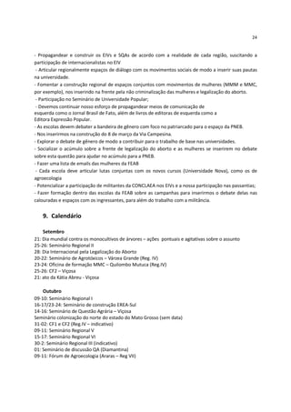 24


- Propagandear e construir os EIVs e SQAs de acordo com a realidade de cada região, suscitando a
participação de internacionalistas no EIV
 - Articular regionalmente espaços de diálogo com os movimentos sociais de modo a inserir suas pautas
na universidade.
- Fomentar a construção regional de espaços conjuntos com movimentos de mulheres (MMM e MMC,
por exemplo), nos inserindo na frente pela não criminalização das mulheres e legalização do aborto.
 - Participação no Seminário de Universidade Popular;
 - Devemos continuar nosso esforço de propagandear meios de comunicação de
esquerda como o Jornal Brasil de Fato, além de livros de editoras de esquerda como a
Editora Expressão Popular.
- As escolas devem debater a bandeira de gênero com foco no patriarcado para o espaço da PNEB.
- Nos inserirmos na construção do 8 de março da Via Campesina.
- Explorar o debate de gênero de modo a contribuir para o trabalho de base nas universidades.
- Socializar o acúmulo sobre a frente de legalização do aborto e as mulheres se inserirem no debate
sobre esta questão para ajudar no acúmulo para a PNEB.
- Fazer uma lista de emails das mulheres da FEAB
 - Cada escola deve articular lutas conjuntas com os novos cursos (Universidade Nova), como os de
agroecologia
- Potencializar a participação de militantes da CONCLAEA nos EIVs e a nossa participação nas passantias;
- Fazer formação dentro das escolas da FEAB sobre as campanhas para inserirmos o debate delas nas
calouradas e espaços com os ingressantes, para além do trabalho com a militância.


   9. Calendário

    Setembro
21: Dia mundial contra os monocultivos de árvores – ações pontuais e agitativas sobre o assunto
25-26: Seminário Regional II
28: Dia Internacional pela Legalização do Aborto
20-22: Seminário de Agrotóxicos – Várzea Grande (Reg. IV)
23-24: Oficina de formação MMC – Quilombo Mutuca (Reg.IV)
25-26: CF2 – Viçosa
21: ato da Kátia Abreu - Viçosa

    Outubro
09-10: Seminário Regional I
16-17/23-24: Seminário de construção EREA-Sul
14-16: Seminário de Questão Agrária – Viçosa
Seminário colonização do norte do estado do Mato Grosso (sem data)
31-02: CF1 e CF2 (Reg.IV – indicativo)
09-11: Seminário Regional V
15-17: Seminário Regional VI
30-2: Seminário Regional III (indicativo)
01: Seminário de discussão QA (Diamantina)
09-11: Fórum de Agroecologia (Araras – Reg VII)
 