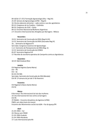 25


09-10/16-17: CF1/ Formação Agroecologia (Ilha – Reg VII)
25-29: Semana de Agroecologia (UFRA – Reg.VI)
16: Dia da soberania alimentar – ação contra o uso dos agrotóxicos
09-12: Congresso de los Pueblos – Colômbia
08-16: Congresso da CLOC – Quito
09-12: Encontro Nacional da Mulheres Argentinas
2-7: Encontro Internacional dos Atingidos por Barragens - México

         Novembro
19-21: Seminário de Construção do EREA (Reg.III+VII)
13-15: Seminário de Construção do EREA (Dourados Reg.IV)
16...: Seminário da Regional IV
Sem data: Congresso Cearense de Agroecologia
1 e 2: Seminário de Planejamento do EREA (Reg. V)
13-15: Seminário de Construção do CONEA
05-07: Seminário Regional VII
17: Reunião da secretaria operativa da Campanha contra os Agrotóxicos

        Dezembro
18-19: SQA Estadual (Rio)

         Janeiro
EIV Regional Agrário (Santa Maria)
EIV – PR
EIV – SC
02-24: EIV-MG
Sem data: Seminário de Construção do ERA (Marabá)
EIV-SP: 2ª semana de jan até 1ª de fevereiro

        Fevereiro
EIV Regional Urbano (Santa Maria)
EIV-RJ

         Março
8 de março: Dia internacional da luta das mulheres
14: Dia internacional de luta contra as barragens
EIV-PA
3º ENAAG – Encontro Amazônico de Agrárias (UFRA)
PNEB: sem data (meio de março)
Encontro dos Movimentos sociais da ALBA – Foz do Iguaçu/PR

        Abril
21-24: EREA – Sul
24: Páscoa sem PNEB!
21-24: EREA-Sudeste
21-24: EREA-Nordeste
17: Luta Internacional pela RA
 