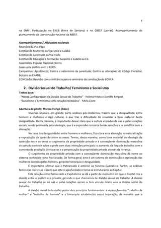 4


na ENFF. Participação no ENEB (Feira de Santana) e no CBEEF (Lavras). Acompanhamento do
planejamento da coordenação nacional da ABEEF.

Acompanhamentos/ Atividades nacionais
Reuniões da Via: Paga
Coletivo de Mulheres da Via: Doce e Cuiabá
Coletivo de Juventude da Via: Flufo
Coletivo de Educação e Formação: Suspeito e Cabelo ou Ed.
Assembléia Popular Nacional: Norris
Assessoria política com o CEPIS;
Campanhas: Agrotóxicos; Contra o extermínio da juventude; Contra as alterações do Código Florestal;
Boicote ao ENADE;
CONCLAEA: Reunião com a militância para o seminário de construção do CONEA


    2. Divisão Sexual do Trabalho/ Feminismo e Socialismo
Textos base:
- “Novas Configurações da Divisão Sexual do Trabalho” - Helena Hirata e Danièle Kergoat
- “Socialismo e Feminismo: uma relação necessária” - Mirla Cisne

Abertura de ponto: Marina Tiengo (Doce)
         Diversas análises, em grande parte análises pós-modernas, trazem que a desigualdade entre
homens e mulheres é algo cultural, o que traz a dificuldade de visualizar a base material desta
desigualdade. Desta maneira, é importante deixar claro que a cultura é produzida nas e pelas relações
sociais, sendo permeada pela ideologia, que é a expressão concreta dessas relações e se solidifica com a
alienação.
         No caso das desigualdades entre homens e mulheres, fica clara essa alienação na naturalização
e reprodução da opressão entre os sexos. Temos, dessa maneira, como base material da ideologia da
opressão entre os sexos o surgimento da propriedade privada e a conseqüente dominação masculina
através do controle sobre a prole com duas intenções principais: o aumento da força de trabalho com o
aumento da produção de riquezas e a perpetuação da propriedade privada através da herança.
         O surgimento da propriedade privada com a conseqüente dominação masculina dá nome ao
sistema conhecido como Patriarcado. De forma geral, este é um sistema de dominação e exploração das
mulheres exercida pelos homens, gerando hierarquia e desigualdade.
         É importante afirmar que o Patriarcado é anterior ao Sistema Capitalista. Porém, as análises
feministas marxistas trazem que este é aprofundado e torna-se estruturante ao Capital.
         Esta relação entre Patriarcado e Capitalismo se dá a partir do momento em que o Capital cria a
divisão entre o público e o privado, gerando o que chamamos de divisão sexual do trabalho. A divisão
sexual do trabalho se dá nas e pelas relações sociais e tem vínculo direto com a divisão social do
trabalho.
         A divisão sexual do trabalho possui dois princípios fundamentais: a separação entre “trabalho de
mulher” e “trabalho de homem” e a hierarquia estabelecida nessa separação, de maneira que o
 