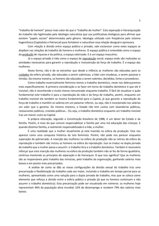 5


“trabalho de homem” possui mais valor do que o “trabalho de mulher”. Esta separação e hierarquização
do trabalho são legitimadas pela ideologia naturalista que usa justificativas biológicas para afirmar que
existem “papéis sociais” determinados pelo gênero. Ideologia utilizada com freqüência pelo sistema
hegemônico (Capitalista e Patriarcal) para fortalecer e naturalizar essa relação desigual e opressora.
         Com relação à divisão entre espaço público e privado, vale esclarecer como estes espaços se
dispõem nas relações de trabalho de homens e mulheres. O espaço público é entendido como o espaço
da produção de riquezas e da política, o espaço valorizado. E é um espaço masculino.
         Já o espaço privado é tido como o espaço da reprodução social, espaço onde são realizadas as
atividades necessárias para garantir a reprodução e manutenção da força de trabalho. É o espaço das
mulheres.
         Desta forma, não é de se estranhar que desde a infância as mulheres são educadas para os
cuidados da esfera privada, são educadas a serem submissas, a lidar com miudezas, a serem passivas e
tímidas. Da mesma maneira, os homens são educados a serem valentes, decididos, fortes e provedores.
         Como trabalho essencialmente feminino temos o trabalho doméstico, neste nos debruçaremos
mais especificamente. A primeira consideração a se fazer em torno do trabalho doméstico é que ele é
invisível, não é reconhecido e muito menos remunerado enquanto trabalho. É fácil de visualizar o quão
fundamental este trabalho é para a reprodução da vida e da força de trabalho, porém, enquanto um
trabalho invisível ele também se mostra fundamental para o Capital, já que garante a reprodução da
força de trabalho e mantém os salários em um patamar inferior, ou seja, não é incorporado nos salários
um valor que o garanta. Da mesma maneira, o Estado não tem custos com lavanderias públicas,
restaurantes públicos, cirandas públicas... Ou seja, o trabalho doméstico enquanto um trabalho invisível
traz um menor custo ao Capital.
         A própria educação, segundo a Constituição brasileira de 1988, é um dever do Estado e da
família. Porém, é mais do que comum responsabilizar a família por uma má educação das crianças. E
quando dizemos família, a realmente responsabilizada é a mãe, a mulher.
         É uma realidade que a mulher atualmente já está inserida na esfera da produção. Esta nos
aparece como uma conquista histórica da luta feminista. Porém, não pode nos parecer enquanto
superação do patriarcado. A inserção das mulheres na esfera da produção não as retirou da esfera da
reprodução e também não incluiu os homens na esfera da reprodução. Isso se traduz na dupla jornada
de trabalho que a mulher passa a assumir: o trabalho fora e o trabalho doméstico. Também é necessário
reforçar que esta inserção das mulheres na esfera da produção também não se fez de forma igualitária,
continua mantendo os princípios de separação e de hierarquia. O que isso significa? Que as mulheres
são as responsáveis pelo trabalho das minúcias, pelo trabalho da organização, ganhando salários mais
baixos e em postos mais precarizados.
          A análise de como se dão as novas configurações da divisão sexual do trabalho traz uma
precarização e flexibilização do trabalho cada vez maior, incluindo o trabalho em tempo parcial para as
mulheres, apresentado como uma solução para a dupla jornada de trabalho, mas que se coloca como
elemento que reforça a divisão entre a esfera pública e privada (já que os homens continuam a não
assumir o trabalho doméstico). Esta precarização pode ser visualizada em números: as mulheres hoje
representam 46% da população ativa mundial, 52% do desemprego e recebem 79% dos salários mais
baixos.
 