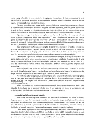 8


novos espaços. Também tivemos a tentativa de o golpe da Venezuela em 2002, a tentativa de criar uma
desarticulação na Bolívia, tentativas de derrubada de governos democraticamente eleitos e que de
alguma forma se opõem ao Projeto Imperialista.
        Como um segundo projeto para a região, temos o Projeto de Integração Capitalista, coordenado
e hegemonizado pelo Governo Brasileiro. Do ponto de vista econômico, tem um grande suporte do
BNDES, de forma a ampliar as relações internacionais. Hoje o Brasil interfere em questões importantes
que antes não interferia, tendo como motivações a participação no Conselho de Segurança da ONU.
        Algumas mudanças importantes na região tomam forma. O Brasil hoje é o segundo país de
poder econômico da América, é hoje o 8º PIB mundial. O Brasil também começa a se articular com os
países subdesenvolvidos que hoje não compõem o G7, que é o BRIC (Brasil, Índia, Rússia e China),
espaço de articulação continental importante (estima-se que em 2030 o PIB desses países irá superar o
PIB do G7), tendendo a consolidar um reordenamento da economia mundial.
        Brasil ampliou e diversificou as suas relações de comércio, deixando de ter os EUA como o seu
principal parceiro econômico. Também passou a atuar do ponto de vista diplomático na região do
Oriente Médio e tem uma participação ativa do ponto de vista militar no Haiti, o que se configura como
uma das principais contradições brasileiras na sua atuação entre os países da América Latina.
        O BNDES tem capitalizado empresas brasileiras em diversas regiões e estas passam a atuar em
países da América Latina, temos como exemplo as empreiteiras, a criação da Oi, a construção de uma
das principais petroquímicas, fusão Sadia e Perdigão, fusão JBR com Free Boi, articulação com a VCP,
área do Biocombustível. Temos ainda a Vale, Petrobrás e Embraer como as grandes empresas que
atuam fora.
        A articulação UNASUR (União das Nações Sul-Americanas), caminha com a tentativa de criação
de moeda única latino americana, a construção de um banco latino americano e fortalecimento das
forças armadas. Do ponto de vista das articulações comerciais, temos o Mercosul.
        Por fim temos o terceiro projeto, que se configura como um projeto alternativo de integração e
que se contrapõe ao projeto imperialista e capitalista. Dentro desse projeto temos a proposta do
Projeto da ALBA. É um projeto ainda em discussão. Os MSP têm avançado, mas ainda em processo de
resistência e defensiva.
        Hoje a situação da luta no continente se configura com a disputa desses projetos. Não é uma
situação de revolução ou de contra-revolução, mas é um processo em aberto e que depende da
articulação e da correlação de força dos movimentos e da classe trabalhadora.

      Avanço do Capitalismo no campo brasileiro
         Hoje existe um avanço grande e violento das empresas transnacionais no campo brasileiro,
hegemonizando as áreas dos insumos, do mercado, do comércio, dos preços e da logística. É importante
entender o processo histórico para compreendermos como chegamos nessa situação. Dos Séc. XVI até
séc. XX tivemos o modelo agro-exportador, fundamentado no monocultivo, trabalho escravo e
latifúndio, o chamado plantation. E este modelo ainda está presente no campo brasileiro.
         Depois temos o período de industrialização dependente (1900-1980), com uma reorganização
da política brasileira. Com inicialmente 80% da população no campo e 20% na cidade, durante os anos
80 houve uma completa inversão dessa população do campo para a cidade. Desafio que permaneceu
presente tanto no primeiro período como no segundo foi a reforma a agrária.
 