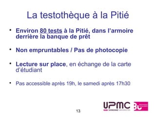 La testothèque à la Pitié
• Environ 80 tests à la Pitié, dans l’armoire
  derrière la banque de prêt

• Non empruntables / Pas de photocopie

• Lecture sur place, en échange de la carte
  d’étudiant

• Pas accessible après 19h, le samedi après 17h30




                          13
 