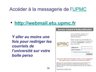 Accéder à la messagerie de l’UPMC

• http://webmail.etu.upmc.fr

 Y aller au moins une
 fois pour rediriger les
 courriels de
 l’université sur votre
 boîte perso


                     14
 