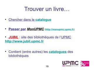 Trouver un livre…
• Chercher dans le catalogue

• Passer par MonUPMC (http://monupmc.upmc.fr)

• JUBIL : site des bibliothèques de l’UPMC
http://www.jubil.upmc.fr


• Contient (entre autres) les catalogues des
  bibliothèques


                          19
 