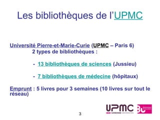 Les bibliothèques de l’UPMC

Université Pierre-et-Marie-Curie (UPMC – Paris 6)
         2 types de bibliothèques :

         - 13 bibliothèques de sciences (Jussieu)

         - 7 bibliothèques de médecine (hôpitaux)

Emprunt : 5 livres pour 3 semaines (10 livres sur tout le
réseau)


                            3
 