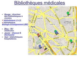 Bibliothèques médicales

• Rouge : direction
   des bibliothèques à
   Jussieu
+ bibliothèque L1-L2
+ bibliothèque
Biologie Enseignement (BE)

• Bleu : BU
  médicales
• Jaune : Charcot &
  Dechaume
• Vert : bibliothèques
  hospitalières




                             4
 