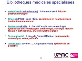 Bibliothèques médicales spécialisées

• Axial-Caroli (Saint-Antoine) : bâtiment Caroli, hépato-
  gastroentérologie

• Charcot (Pitié) : dans l’ICM, spécialisée en neurosciences
  (collections anciennes)

• Dechaume (Pitié) : à côté de l’amphi de stomatologie,
  spécialisée en stomatologie, odontologie, chirurgie maxillo-
  faciale + orthophonie, anatomie pathologique

• Tenon-Meyniel : à côté de l’amphi Béclère, cancérologie,
  obstétrique, soins palliatifs

• Trousseau : pavillon. L.-Chigot (entresol), spécialisée en
  pédiatrie




                                5
 