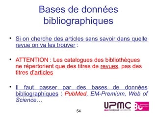 Bases de données
            bibliographiques
• Si on cherche des articles sans savoir dans quelle
  revue on va les trouver :

• ATTENTION : Les catalogues des bibliothèques
  ne répertorient que des titres de revues, pas des
  titres d’articles

• Il faut passer par des bases de données
  bibliographiques : PubMed, EM-Premium, Web of
  Science…
                         54
 