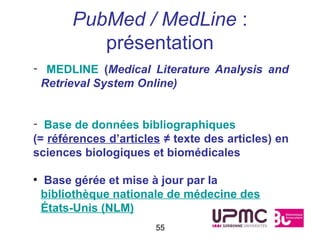 PubMed / MedLine :
            présentation
- MEDLINE (Medical Literature Analysis and
 Retrieval System Online)


- Base de données bibliographiques
(= références d’articles ≠ texte des articles) en
sciences biologiques et biomédicales

●
    Base gérée et mise à jour par la
    bibliothèque nationale de médecine des
    États-Unis (NLM)
                       55
 