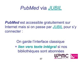 PubMed via JUBIL

PubMed est accessible gratuitement sur
Internet mais si on passe par JUBIL pour s’y
connecter :

       On garde l’interface classique
      + lien vers texte intégral si nos
        bibliothèques sont abonnées
                     57
 