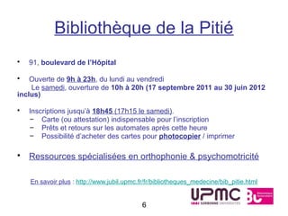 Bibliothèque de la Pitié
•   91, boulevard de l’Hôpital

•   Ouverte de 9h à 23h, du lundi au vendredi
    Le samedi, ouverture de 10h à 20h (17 septembre 2011 au 30 juin 2012
inclus)

•   Inscriptions jusqu’à 18h45 (17h15 le samedi).
    – Carte (ou attestation) indispensable pour l’inscription
    – Prêts et retours sur les automates après cette heure
    – Possibilité d’acheter des cartes pour photocopier / imprimer

• Ressources spécialisées en orthophonie & psychomotricité

    En savoir plus : http://www.jubil.upmc.fr/fr/bibliotheques_medecine/bib_pitie.html


                                            6
 