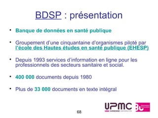 BDSP : présentation
• Banque de données en santé publique

• Groupement d’une cinquantaine d’organismes piloté par
  l’école des Hautes études en santé publique (EHESP)

• Depuis 1993 services d’information en ligne pour les
  professionnels des secteurs sanitaire et social.

• 400 000 documents depuis 1980

• Plus de 33 000 documents en texte intégral



                            68
 