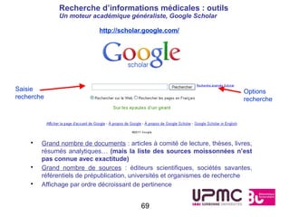 Recherche d’informations médicales : outils
              Un moteur académique généraliste, Google Scholar

                            http://scholar.google.com/




Saisie                                                                        Options
recherche                                                                     recherche




    •   Grand nombre de documents : articles à comité de lecture, thèses, livres,
        résumés analytiques… (mais la liste des sources moissonnées n’est
        pas connue avec exactitude)
    •   Grand nombre de sources : éditeurs scientifiques, sociétés savantes,
        référentiels de prépublication, universités et organismes de recherche
    •   Affichage par ordre décroissant de pertinence


                                          69
 