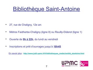 Bibliothèque Saint-Antoine

•   27, rue de Chaligny, 12e arr.

•   Métros Faidherbe-Chaligny (ligne 8) ou Reuilly-Diderot (ligne 1)

•   Ouverte de 9h à 22h, du lundi au vendredi

•   Inscriptions et prêt d’ouvrages jusqu’à 18h45

    En savoir plus : http://www.jubil.upmc.fr/fr/bibliotheques_medecine/bib_stantoine.html




                                              7
 